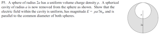 P5. A sphere of radius 2a has a uniform volume charge density p. A spherical cavity of radius a is now removed from the sphere as shown. Show that the electric field within the cavity is uniform, has magnitude E-ρα/3e0, and is parallel to the common diameter of both spheres