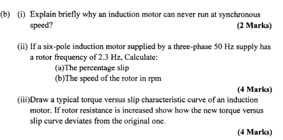 (b) (i) Explain briefly why an induction motor can never run at synchronous speed? (2 Marks) (ii) If a six-pole induction motor supplied by a three-phase 50 Hz supply has a rotor frequency of 2.3 Hz, Calculate: (a)The percentage slip (b)The speed of the rotor in rpm (4 Marks) (iii)Draw a typical torque versus slip characteristic curve of an induction motor. If rotor resistance is increased show how the new torque versus slip curve deviates from the original one. (4 Marks)