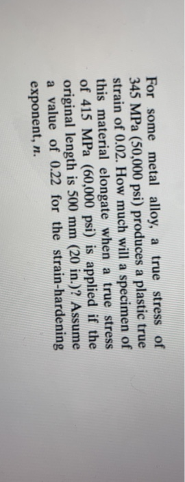 For some metal alloy, a true stress of 345 MPa (50,000 psi) produces a plastic true strain of 0.02. How much will a specimen