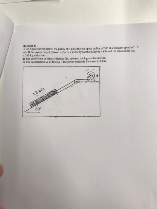Question 8 In the figure shown below, the pulley at A pulls the log up an incline of 30° at a constant speed of 12 ms. If the power output (Power Force x Velocity) of the pulley is 4 kW and the mass of the log is 360 kg, calculate, a) The coefficient of kinetic friction, de, between the log and the ineline. b) The acceleration, a, of the log if the power suddenly increases to 6 kw 30°
