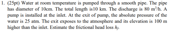 1. (25pt) Water at room temperature is pumped through a smooth pipe. The pipe has diameter of 10cm. The total length is 10 km