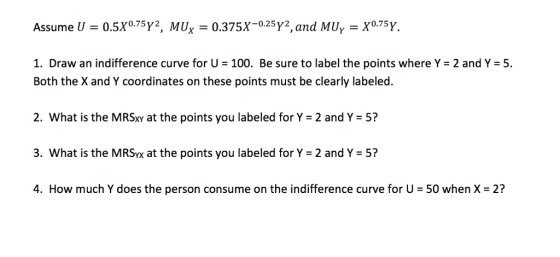 Assume U = 0.5X0.75Y2, MU,-0.375x-0.25Y, and MU,-X0.75Y. I. Draw an indifference curve for U-100. Be sure to label the points