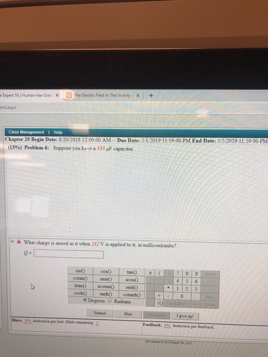 G The Electric Field in The Vicinity/X 1 + x Expert TAI Hurman-like Grac ent.aspx Class t I Help Chapter 20 Begin Date: 8/20/2018 12:00:00 AM Due Date: 2/1/2019 11:59:00 PM End Date: 5/5/2019 11:59:00 PM (13%) Problem 6: Suppose you have a 155 ,uF capacitor à What charge is stored in it when 112 V is applied to it, in millicoulombs? cotanO asinacos0 atan0 acotan sinho cosh tanh cotanhO . Degrees Radians 1 2 3 NO Submit Hint I give sp! Hints: 0% deduction per hat Hits temainiaga Feedback: 0% deduction per feedback
