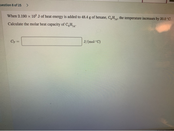 uestion 8 of 25 > When 2.190 x 10J of heat energy is added to 48.4 g of hexane, CH,,, the temperature increases by 20.0°C. Ca