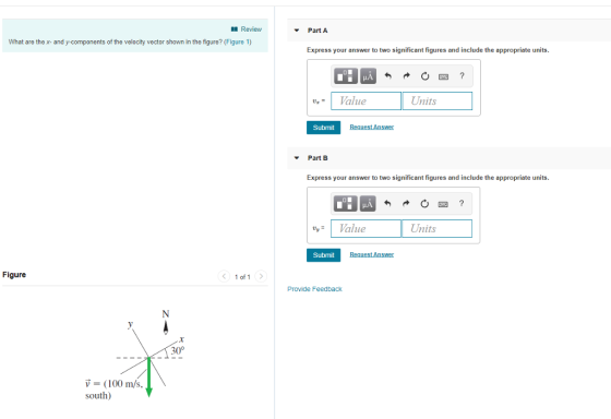 Review Part A What are the x- and y ts of the velocity vector shown in the figure? (Figure 1) Express your answer to two significant figures and include the appropriate units. Value Units Uz Submit Part B Express your answer to two significant figures and include the appropriate units. Value Units Submit Figure 1 of 1> Provide Feedback 30° V (100 m/s, south)