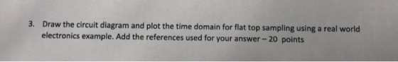 3. Draw the circuit diagram and plot the time domain for flat top sampling using a real world electronics example. Add the references used for your answer -20 points