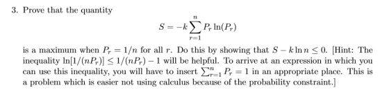 3. Prove that the quantity s--k Σ P, In(R) r=1 is a maximum when P, = 1/n for all r. Do this by showing that S-kinn-0. Hint: The inequality In [1/(nP )] 1/(nP,) 1 will be helpful. TO arrive at an expression in which you can use this inequality, you will have to insert Ση_B-1 in an appropriate place. This is a problem which is easier not using calculus because of the probability constraint.]
