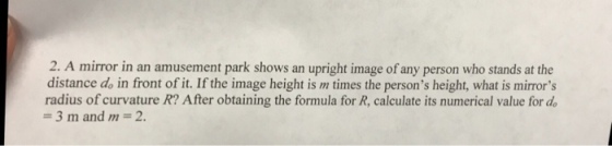 2. A mirror in an amusement park shows an upright image of any person who stands at the distance d in front of it. If the image height is m times the persons height, what is mirrors radius of curvature R? After obtaining the formula for R, calculate its numerical value for de 3 m and m 2.