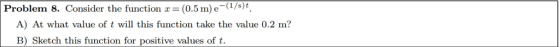 Problem 8. Consider the function x= (0.5 m) e-(1/s)t A) At what value of t will this function take the value 0.2 m? B) Sketch this function for positive values of t