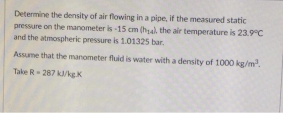 Determine the density of air flowing in a pipe, if the measured static pressure on the manometer is -15 cm (h1a), the air temperature is 23.9°C and the atmospheric pressure is 1.01325 bar. Assume that the manometer fluid is water with a density of 1000 kg/m3. Take R- 287 kJ/kg.K