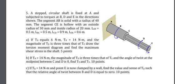 5. A stepped, circular shaft is fixed at A and subjected to torques at B, D and E in the direction:s shown. The segment AB is solid with a radius of 40 mm. The segment CE is hollow with an outside radius of 30 mm and inside radius of 20 mm. LAB 0.5 m, LBc-0.5 m, LcD-0.9 m, LD 0.6 m. 1I3 a) If To equals 6 N-m, TB - 14 N-m, and the magnitude of To is three times that of TE draw the torsion moment diagram and find the maximunm shear stress in the shaft. 5 points b) IfT 14 N-m, the magnitude of To is three times that of TE and the angle of twist at the midpoint between C and D is 0, find To and TE. 10 points. c) If TB 14 N-m and point E is now clamped by a wall, find the value and sense of To such that the relative ange f twist between u to ero. 10 points.