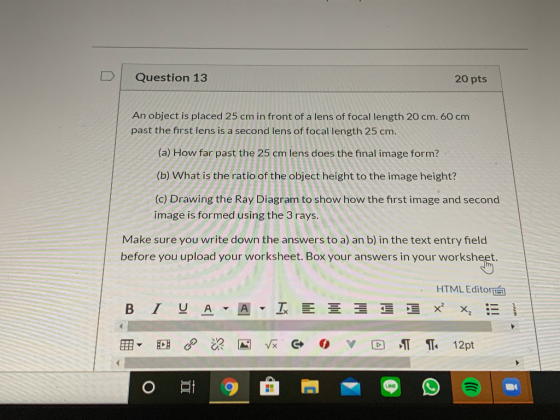 Question 13 20 pts An object is placed 25 cm in front of a lens of focal length 20 cm. 60 cm past the first lens is a second