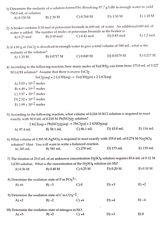 1) Determine the molarity of a solution fomed by dissolving 97.7 g LiBr in enough e the molarity of a solution formed by dissolving 97.7 g LiBr in enough water to yield 750.0 mL of solution. E) 1.18 M C) 0.768 NM aker contains 0.50 mol of potassium bromide in 600 ml. of water. An additional 600 mI, of C) 0.42 mol A) 0.130 NM B) 2.30 M D) 150 M 2) A beaker contains 0.50 mol of potassium bromide in 600 ml. of water. An addi water is added. The number of moles of potassium bromide in the beaker is A) 0.25 mol B) 0.50 mol D) 0.83 mol E) 1.2 mol 3) If 4.89 g of ZnCl2 is dissolved in enough water to give a total volume of 500 mL, what is the molarity of the solution? A) 1.33 MM B) 0.0717 M C) 0.849 NM D) 0.0179 M E 0.217 M 4) According to the following reaction, how many moles of Fe(OH)2 can form from 175.0 ml. of 0.227 M LiOH solution? Assume that there is excess FeCl2. FeCl2(aq) + 2 LiOH(aq) → Fe(OH)2(s) + 2 LiCl(aq) A) 5.03 x10-2 moles B) 6.49 x 10-2 moles C) 3.97 x 10-2 moles D) 2.5210-2 moles E) 1.99 x 10-2 moles 5) According to the following reaction, what volume of 0.244 M KCl solution is required to react exactly with 50.0 mL of 0.210 M Pb(NO3)2 solution? 2 KCl(aq) + Pb(NO3)2(aq) - PbCl2(s) + 2 KNO3(aq) A) 97.4 mL B) 58.1 ml C) 86.1 mlL D) 43.0 mL E) 116 ml 6) What volume of 0.305 M AgNO3 is required to react exactly with 155.0 mL of 0.274 M Na2SO4 solution? Hint: You will want to write a balanced reaction. A) 345 ml B) 581 ml C) 278 ml. D) 173 ml E) 139 mL 7) The titration of 25.0 ml of an unknown concentration H2SO4 solution requires 83.6 mL of 0.12 M LiOH solution. What is the concentration of the H2SO4 solution (in M):? A) 0.36 M B) 0.40 M C) 0.25 M D) 0.20 M E) 0.10 M 8) Determine the oxidation state of P in PO33-. C) 0 D) +3 E) +2 9) Determine the oxidation state of C in CO3-4. A) +2 10) Determine the oxidation state of nitrogen in NO A)+5 D) +3