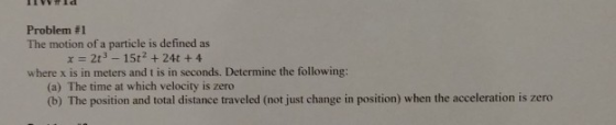 Problem #1 The motion of a particle is defined as x 2t3 -15t2+24t +4 where x is in meters and t is in seconds. Determine the following: (a) The time at which velocity is zero (b) The position and total distance traveled (not just change in position) when the acceleration is zero