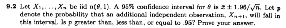 9.2 Let ,, , xn be iid n(θ, 1). A 95% confidence interval for θ is 쪼± 1.96/Vn. Let p denote the probability that an additional independent observation, Xn+1, will fall in this interval. Is p greater than, less than, or equal to .95? Prove your answer.