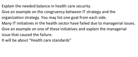 Explain the needed balance in health care security. Give an example on the congruency between IT strategy and the organization strategy. You may list one goal from each side. Many IT initiatives in the health sector have failed due to managerial issues. Give an example on one of these initiatives and explain the managerial issue that caused the failure It will be about Health care standards