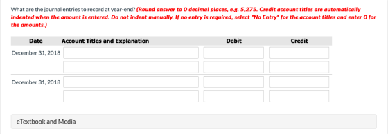 What are the journal entries to record at year-end? (Round answer to O decimal places, e.g. 5,275. Credit account titles are