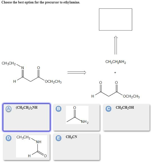 Choose the best option for the precursor to ethylamine. CH3CH2 CH2CH NH2 N OCH2CH3 OCH2CH3 A (CH,CH),NH C CHUCH OH CH3CH2NH Е