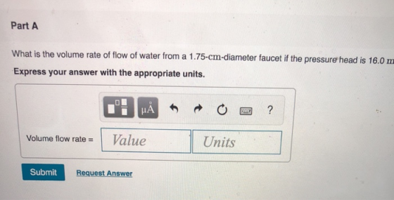 Part A What is the volume rate of flow of water from a 1.75-cm-diameter faucet if the pressure head is 16.0 m Express your answer with the appropriate units. IA Volume flow rate = 1 Value Units Submit Request Answer