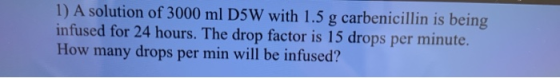 1) A solution of 3000 ml D5W with 1.5 g carbenicillin is being infused for 24 hours. The drop factor is 15 drops per minute.