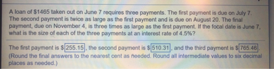 A loan of $1465 taken out on June 7 requires three payments. The first payment is due on July 7 The second payment is twice as large as the first payment and is due on August 20. The final payment, due on November 4, is three times as large as the first payment. If the focal date is June 7, what is the size of each of the three payments at an interest rate of 4.5%? The first payment is $255.15, the second payment is $ 510.31, and the third payment is $ 765.46 Round the final answers to the nearest cent as needed. Round all intermediate values to six decimal places as needed.)