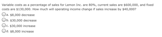 Variable costs as a percentage of sales for Lemon Inc. are 80%, current sales are $600,000, and fixed costs are $130,000. How much will operating income change if sales increase by $40,000? Oa. $8,000 decrease Ob. $30,000 decrease Oc. $30,000 increase Od. $8,000 increase
