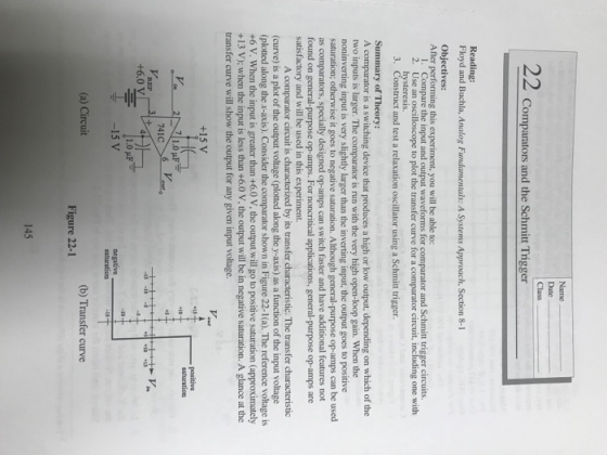 22 Comparators and the Schmitt Trigger Reading: Floyd and Buchla, Analog Fundamentals: A Systems Approach, Section 8-1 Objectives: After performing this experiment, you will be able to: 1. 2. Compare the input and output waveforms for comparator and Schmitt trigger circuits. Use an oscilloscope to plot the transfer curve for a comparator circuit, including one with hysteresis truct and test a relaxation oscillator using a Schmitt trigger. Summary of Theory: A comparator is a switching device that produces a high or low output, depending on which of the two inputs is larger. The comparator is run with the very high open-loop gain. When the noninverting input is very slightly larger than the inverting input, the output goes to positive saturation; otherwise it goes to negative saturation. Although general-purpose op-amps can be used as comparators, specially designed op-amps can switch faster and have additional features not found on general-purpose op-amps. For noncritical applications, general-purpose op-amps are satisfactory and will be used in this experiment. A comparator circuit is characterized by its transfer characteristic. The transfer characteristic (curve) is a plot of the output voltage (plotted along the y-axis) as a function of the input voltage (plotted along the x-axis). Consider the comparator shown in Figure 22-1(a). The reference voltage is +6 V. When the input is greater than +6.0 V, the output will go to positive saturation (approximately +13 V); when the input is less than +6.0 V, the output will be in negative saturation. A glance at the transfer curve will show the output for any given input voltage. +15 V positive 741C +6.0 V 1.0 uF (a) Circuit (b) Transfer curve Figure 22-1 145