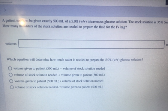A patient ne to be given exactly 500 mL of a 5.0% (w/v) intravenous glucose solution. The stock solution is 35% (w/ How many