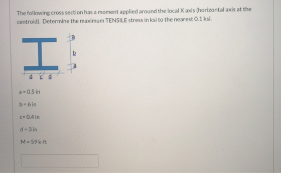 The following cross section has a moment applied around the local X axis (horizontal axis at the centroid). Determine the max