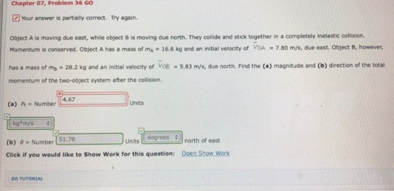 Chapter 07, Problem 36 GO Your answer is partially correct. Try again. Object A is moving due east, while object B is moving due north. They collide and stick together in a completely inelastic collision Momentum is conserved. Object A has a mass of mA = 16.6 kg and an initial velocity of VOA 7.80 m/s, due east. Object B, however, has a mass of mB = 28.2 kg and an initial velocity of V08-5.83 m/s, due north. Find the (a) magnitude and (b) direction of the total momentum of the two-object system after the collision. (a) Pr - Number 4.67 Units kg*m/s Units dnorth of east degrees (b) 0 Number 51.78 Click if you would like to Show Work for this question: Open Show Work GO TUTORIAL