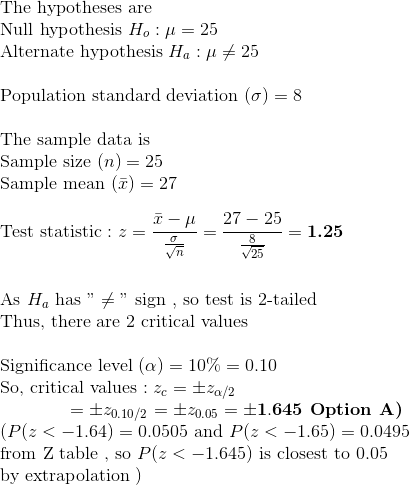 \\ $ The hypotheses are $ \\ $ Null hypothesis $ H_{o} : \mu = 25 \\ $ Alternate hypothesis $ H_{a} : \mu \neq 25 \\\\ $ Population standard deviation $ (\sigma) = 8 \\\\ $ The sample data is $ \\ $ Sample size $ (n) = 25 \\ $ Sample mean $(\bar{x}) = 27 \\\\ $ Test statistic $ : z = \dfrac{\bar{x} - \mu} { \frac{\sigma}{\sqrt{n}}} = \dfrac{27 - 25}{\frac{8}{\sqrt{25}}} = \textbf{1.25} \\ \\\\ $ As $ H_{a} $ has $ "\neq" $ sign $ , $ so test is 2-tailed $ \\ $ Thus, there are 2 critical values $ \\\\ $ Significance level $ (\alpha) = 10\% = 0.10 \\ $ So, critical values $ : z_{c} = \pm z_{\alpha/2} \\ \hspace*{15 mm}= \pm z_{0.10/2} = \pm z_{0.05} = \mathbf{\pm 1.645}\textbf{ Option A)} \\ ( P( z < -1.64 ) = 0.0505 $ and $ P( z < -1.65) = 0.0495 \\ $ from Z table , so $ P( z < -1.645) $ is closest to 0.05 \\ by extrapolation $)