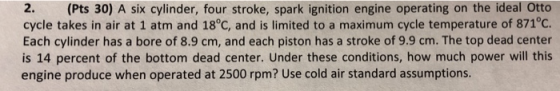 2. (Pts 30) A six cylinder, four stroke, spark ignition engine operating on the ideal Otto cycle takes in air at 1 atm and 18°C, and is limited to a maximum cycle temperature of 871°C. Each cylinder has a bore of 8.9 cm, and each piston has a stroke of 9.9 cm. The top dead center is 14 percent of the bottom dead center. Under these conditions, how much power will this engine produce when operated at 2500 rpm? Use cold air standard assumptions.