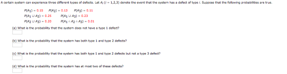 A certain system can experience three different types of defects. Let Aj 1,2,3) denote the event that the system has a defect of type i. Suppose that the following probabilities are true. PA1)-0.15 PIA2)-0.13 PIA3)-0.11 P(A1 UA2) 0.25 PA1 UA3)-0.23 P(A2 U A3 PA1 A2 n A3)-0.01 (a) What is the probability that the system does not have a type 1 defect? b) What is the probability that the system has both type 1 and type 2 defects? (c) What is the probability that the system has both type 1 and type 2 defects but not a type 3 defect? (d) What is the probability that the system has at most two of these defects?