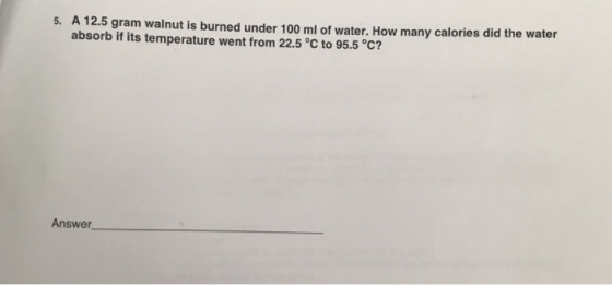 5. A 12.5 gram walnut is burned under 100 ml of water. How many calories did the water absorb if its temperature went from 22.5 c to 95.5 C? Answer