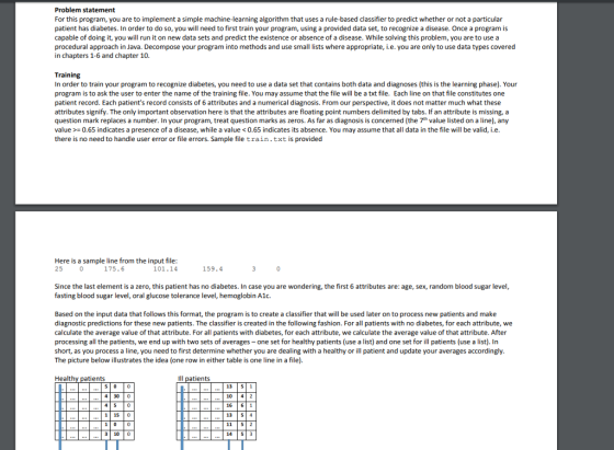 Problem statement For this program, you are to implement a simple machine-learning algorithm that uses a rule-based classifier to predict whether or not a particular patient has diabetes. In order to do so, you will need to first train your program, using a provided data set, to recognize a disease. Once a program is capable of doing it, you will run it on new data sets and predict the existence or absence of a disease. While solving this problem, you are to use a procedural approach in Java. Decompose your program into methods and use small lists where appropriate, i.e. you are only to use data types covered in chapters 1-6 and chapter 10. Training In order to train your program to recognize diabetes, you need to use a data set that contains both data and diagnoses (this is the learning phase). Your program is to ask the user to enter the name of the training file. You may assume that the file will be a txt file. Each line on that file constitutes one patient record. Each patients record consists of 6 attributes and a numerical diagnosis. From our perspective, it does not matter much what these attributes signify. The only important observation here is that the attributes are floating point numbers delimited by tabs. If an attribute is missing, a question mark replaces a number. In your program, treat question marks as zeros. As far as diagnosis is concerned (the 7th value listed on a line), any value0.65 indicates a presence of a disease, while a value0.65 indicates its absence. You may assume that all data in the file will be valid, i.e there is no need to handle user error or file errors. Sample file train.txt is provided Here is a sample line from the input file 25 175.6 101.14 159.4 Since the last element is a zero, this patient has no diabetes. In case you are wondering, the first 6 attributes are: age, sex, random blood sugar level fasting blood sugar level, oral glucose tolerance level, hemoglobin A1c. Based on the input data that follows this format, the program is to create a classifier that will be used later on to process new patients and make diagnostic predictions for these new patients. The classifier is created in the following fashion. For all patients with no diabetes, for each attribute, we calculate the average value of that attribute. For all patients with diabetes, for each attribute, we calculate the average value of that attribute. After processing all the patients, we end up with two sets of averages-one set for healthy patients (use a list) and one set for ill patients (use a list). In short, as you process a line, you need to first determine whether you are dealing with a healthy or ill patient and update your averages accordingly The picture below illustrates the idea (one row in either table is one line in a file). Health ents Ill patients 13 51 10 4 2 16 61 13 54 11 52 14 | S| 3 4 300 115 0 3 10 0