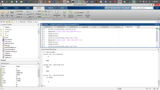 MATLAB R2017a HOME Search Documentation Log In ▼ Go To▼ Comment ge-ese Breakpoints Run Run and ES Compare New Open Save Advance Run and Indent E Print Find ▼ Advance Current Folder Editor - GAMATLABR2017a bin Untitled57.m Name ▲ 田山m3iregistry A [rooti,root2]-cal_root [2, 8,8) registry util 2- fprintf( roots for 2x^2+8x+8=0\n) ; 3disp (root1) 4 -d1sp (root2) 5 -[rooti, root2]-cal root (-5, 3,-4); 6- fprintf( roots for -5x^2+3x-4=0\n ); 7-disp (rooti) Bdisp (root2) 9[rooti, root2]-cal_root (-2,7,4): 田」 win64 cal root.asv cal root.m fractalTreeBasic.m fractalTriangle.m imageProcessing.m Command Window >Untitled57 IterMeth.m Icdata.ml Details Works Name- NaN root3 for -5x^2+3x-4=0 Value NaN 0.2500 1,0000e-06 9.8000 13 68.1000 0.5000 NaN -0.5000 rooti 20 2 script Ln 10 Col 34