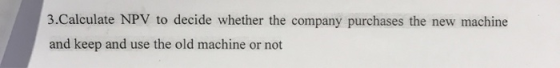3.Calculate NPV to decide whether the company purchases the new machine and keep and use the old machine or not