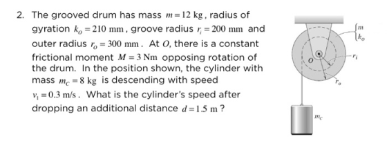 2. The grooved drum has mass m 12 kg, radius of gyration ko-210 mm, groove radius r 200 mm and outer radius ro 300 mm. At O, there is a constant frictional moment M 3 Nm opposing rotation of the drum. In the position shown, the cylinder with mass mc 8 kg is descending with speed v0.3 m/s. What is the cylinders speed after dropping an additional distance d 1.5 m? nm ko me