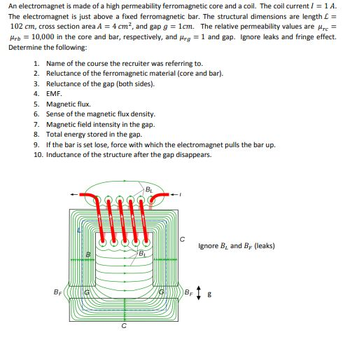 An electromagnet is made of a high permeability ferromagnetic core and a coil. The coil current1A. The electromagnet is just above a fixed ferromagnetic bar. The structural dimensions are length L = 102 cm, cross section area A 4 cm2, and gap g 1cm. The relative permeability values are rc rb 10,000 in the core and bar, respectively, and prg 1 and gap. Ignore leaks and fringe effect. Determine the following: 1. Name of the course the recruiter was referring to. 2. Reluctance of the ferromagnetic material (core and bar) 3. Reluctance of the gap (both sides). 4. EMF 5. Magnetic flux. 6. Sense of the magnetic flux density. 7. Magnetic field intensity in the gap. 8. Total energy stored in the gap. 9. If the bar is set lose, force with which the electromagnet pulls the bar up. 10. Inductance of the structure after the gap disappears BL Ignore BL and BF (leaks)