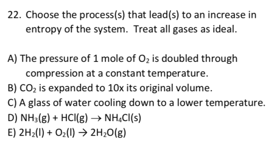 22. Choose the process(s) that lead(s) to an increase in entropy of the system. Treat all gases as ideal. A) The pressure of