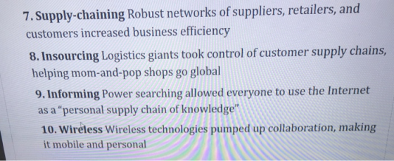 7. Supply-chaining Robust networks of suppliers, retailers, and customers increased business efficiency 8. Insourcing Logistics giants took control of customer supply chains, helping mom-and-pop shops go global 9. Informing Power searching allowed everyone to use the Internet as a personal supply chain of knowledge 10. Wireless Wireless technologies pumped up collaboration, making it mobile and personal