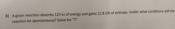 8) A given reaction absorbs 125 kJ of energy and gains 11.8 J/K of entropy. Under what conditions will the reaction be sponta