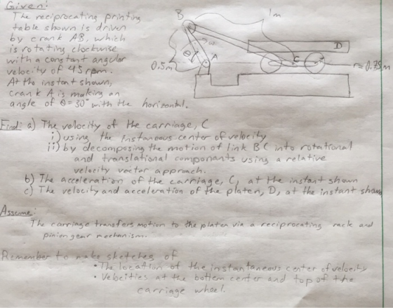 he reci table shown is driwn by crank AS whie is rotatine clockuise with a cons tart anawar veloeity of 4S rem At the ins ton shown, crank A malin an angle of 6-30 with tte honton iad a) The veloe Hy of he carriage, C Istan eaus Center of veloc ii)by decomposing the motion of link BC int rota trona by de compos anol translational componands usins a relative velecity veeter apprnch b) The accelentin of the carciage, C, at te instant shaun relocity and acceleration of instant shau Remember to ake sketchs of carriage whse l