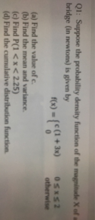 Q1: Suppose the probability density function of the magnitude X of a bridge (in newtons) is given by fx)-[e(1+3) sxs2 otherwise (a) Find the value of c. (b) Find the mean and variance (c) Find P(1 <x<2.25) (d) Find the cumulative distribution function.