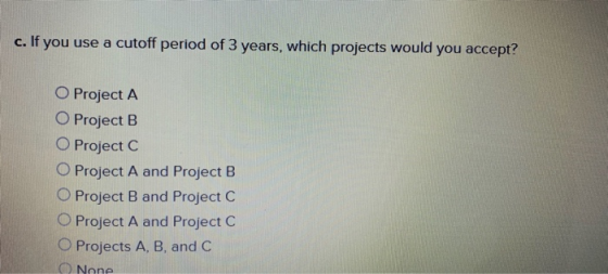 c. If you use a cutoff period of 3 years, which projects would you accept? O Project A O Project B O Project C OProject A and