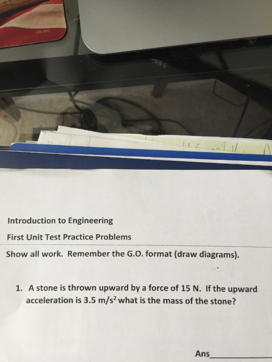120-2152 Introduction to Engineering First Unit Test Practice Problems Show all work. Remember the G.O. format (draw diagrams). 1. A stone is thrown upward by a force of 15 N. If the upward acceleration is 3.5 m/s2 what is the mass of the stone? Ans