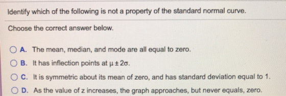 Identify which of the following is not a property of the standard normal curve. Choose the correct answer below. O A. The mea