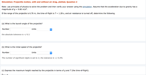 Simulation: Projectile motion, with and without air drag, plotted, Question 2 Note: use principles of physics to solve the problem and then verify your answer using the simulation. Assume that the acceleration due to gravity has a magnitude of g 9.30 m/s2. If the range of the projectile is 6.76 m, the time-of-flight is T-1.28 s, and air resistance is turned off, determine the following (a) What is the launch angle of the projectile? Number Units the absolute tolerance is +/-0.1 (b) What is the initial speed of the projectile? Number Units The number of significant digits is set to 3; the tolerance is +/-5.0% (c) Express the maximum height reached by the projectile in terms of g and T (the time-of-flight).