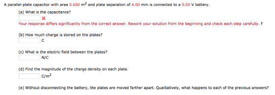 A parallel-plate capacitor with area 0.600 m2 and plate separation of 4.00 mm is connected to a 9.00 V battery. (a) What is the capacitance? Your response differs significantly from the correct answer. Rework your solution from the beginning and check each step carefully. F (b) How much charge is stored on the plates? (c) What is the electric field between the plates? N/C (d) Find the magnitude of the charge density on each plate. C/m2 (e) Without disconnecting the battery, the plates are moved farther apart. Qualitatively, what happens to each of the previous answers?