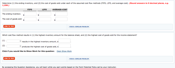 Determine (1) the ending inventory, and (2) the cost of goods sold under each of the assumed cost flow methods (FIFO, LIFO, and average-cost). (Round answers to O decimal places, e.g. 1,250.) FIFO LIFO AVERAGE-COST The ending inventory The cost of goods sold LINK TO TEXT VIDEO: SIMILAR PROBLEM Which cost flow method results in (1) the highest inventory amount for the balance sheet, and (2) the highest cost of goods sold for the income statement? results in the highest inventory amount, $ produces the highest cost of goods sold, Click if you would like to Show Work for this question: Open Show Work LINK TO TDT VIDEO: SIMILAR PROBLEM By accessing this Question Assistance, you will learn while you earn points based on the Point Potential Policy set by your instructor